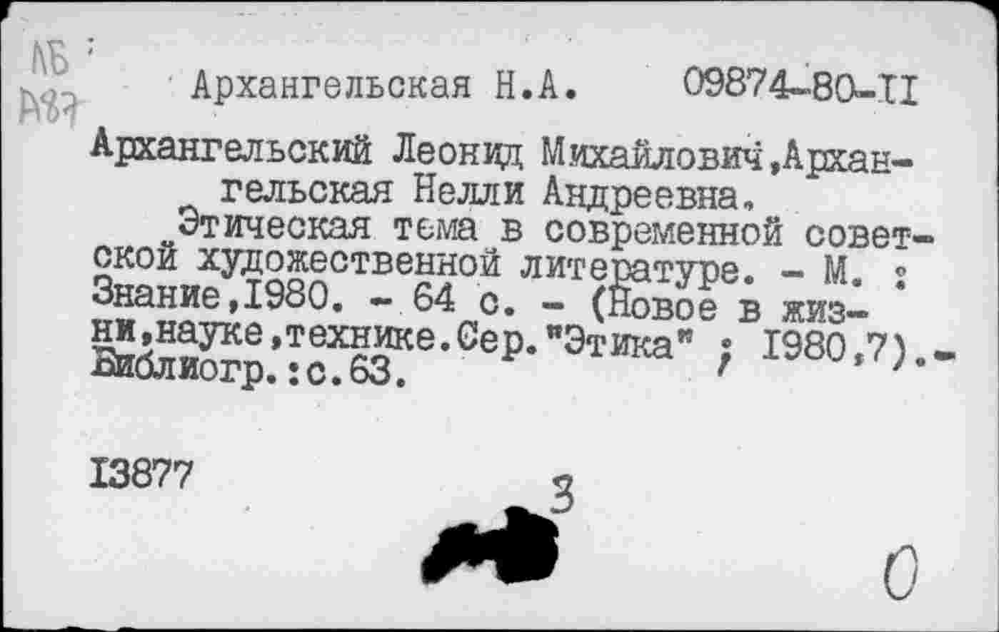 ﻿Архангельская Н.А. 09874-8СК-Т1
Архангельский Леонид Михайлович ,Архангельская Нелли Андреевна,
Этическая тема в современной советской художественной литературе. — М ° с« - (Новое в жиз-&блиотр.’:о^™е’0е₽'”Э'гика" > 1980-7>-
13877